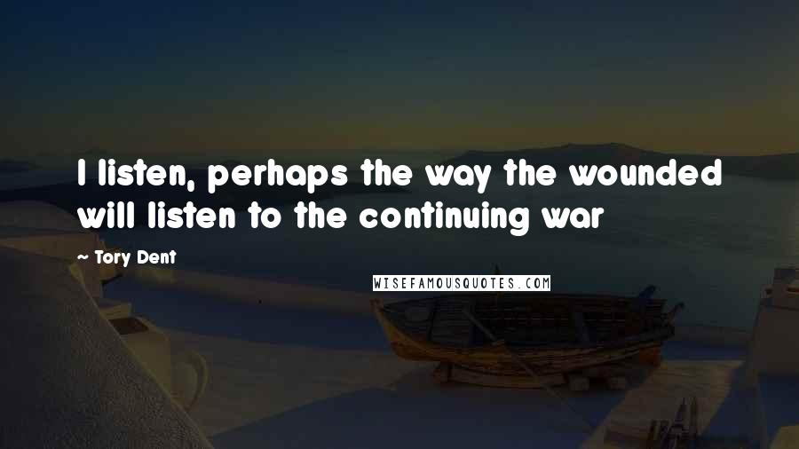 Tory Dent Quotes: I listen, perhaps the way the wounded will listen to the continuing war