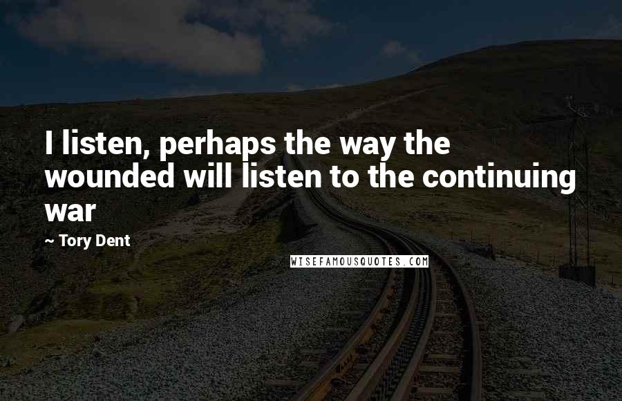 Tory Dent Quotes: I listen, perhaps the way the wounded will listen to the continuing war