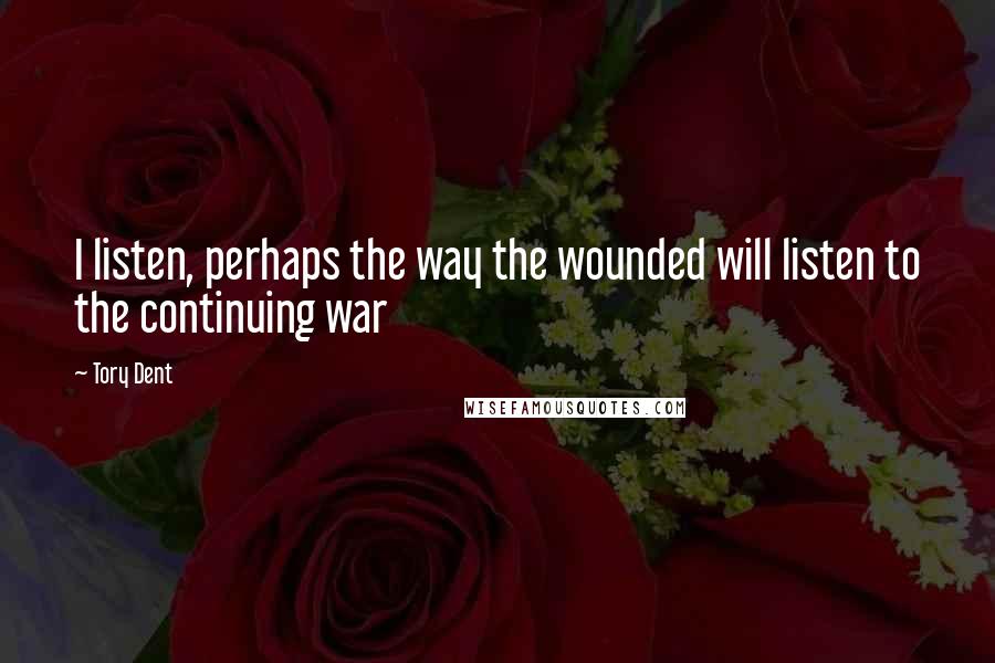 Tory Dent Quotes: I listen, perhaps the way the wounded will listen to the continuing war