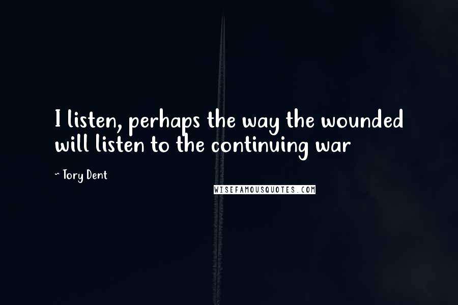 Tory Dent Quotes: I listen, perhaps the way the wounded will listen to the continuing war