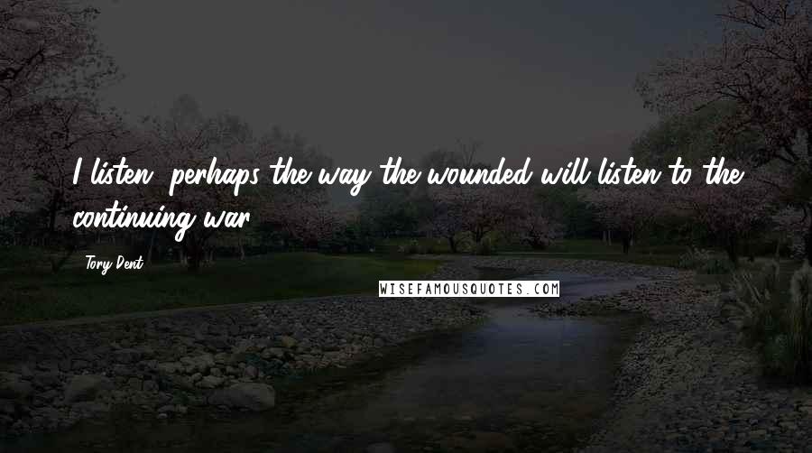 Tory Dent Quotes: I listen, perhaps the way the wounded will listen to the continuing war