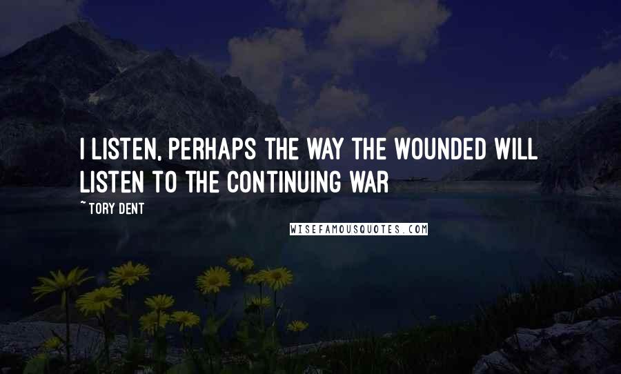 Tory Dent Quotes: I listen, perhaps the way the wounded will listen to the continuing war