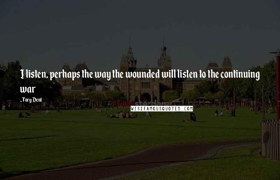 Tory Dent Quotes: I listen, perhaps the way the wounded will listen to the continuing war