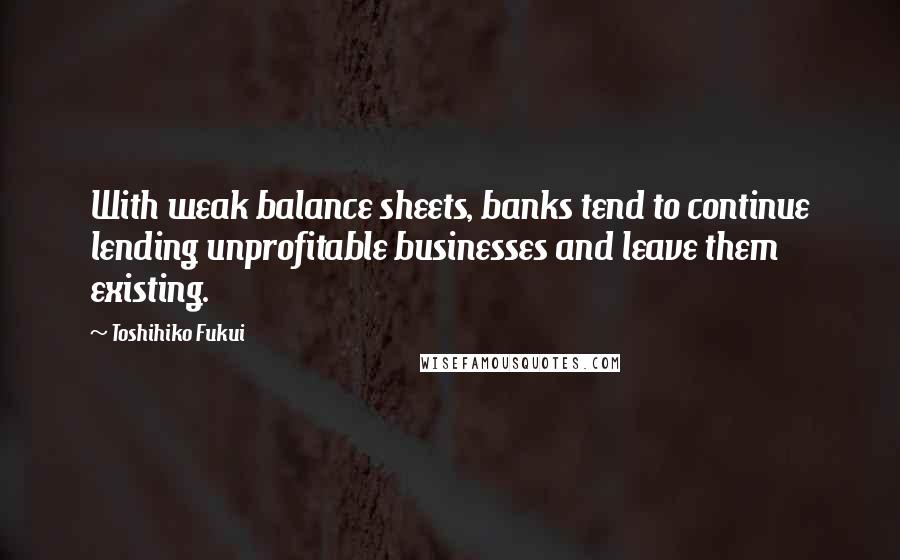 Toshihiko Fukui Quotes: With weak balance sheets, banks tend to continue lending unprofitable businesses and leave them existing.