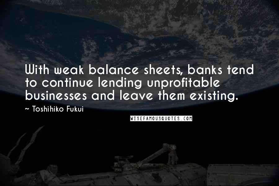 Toshihiko Fukui Quotes: With weak balance sheets, banks tend to continue lending unprofitable businesses and leave them existing.