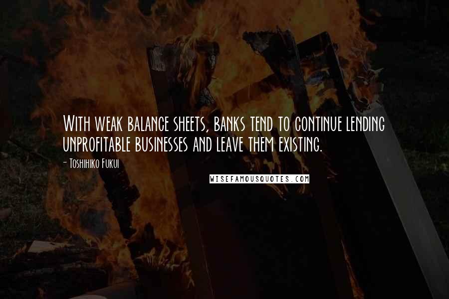 Toshihiko Fukui Quotes: With weak balance sheets, banks tend to continue lending unprofitable businesses and leave them existing.