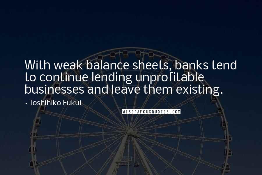 Toshihiko Fukui Quotes: With weak balance sheets, banks tend to continue lending unprofitable businesses and leave them existing.