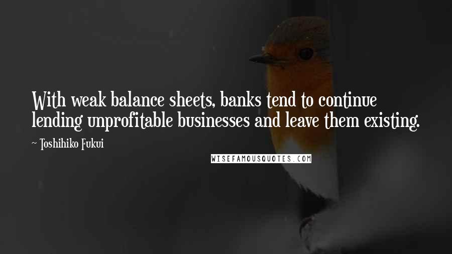 Toshihiko Fukui Quotes: With weak balance sheets, banks tend to continue lending unprofitable businesses and leave them existing.