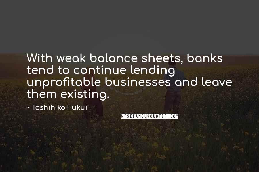 Toshihiko Fukui Quotes: With weak balance sheets, banks tend to continue lending unprofitable businesses and leave them existing.