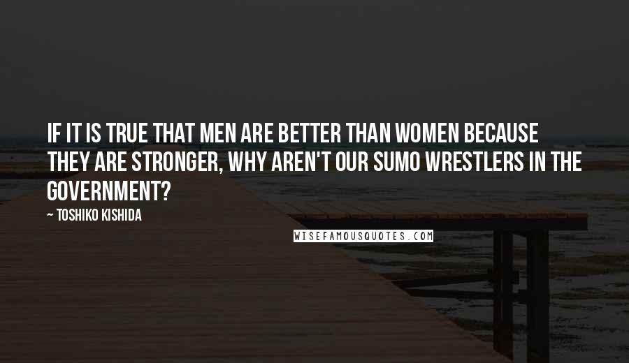 Toshiko Kishida Quotes: If it is true that men are better than women because they are stronger, why aren't our sumo wrestlers in the government?