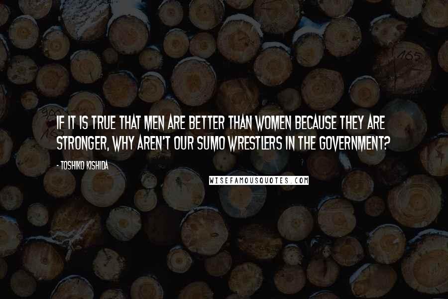 Toshiko Kishida Quotes: If it is true that men are better than women because they are stronger, why aren't our sumo wrestlers in the government?