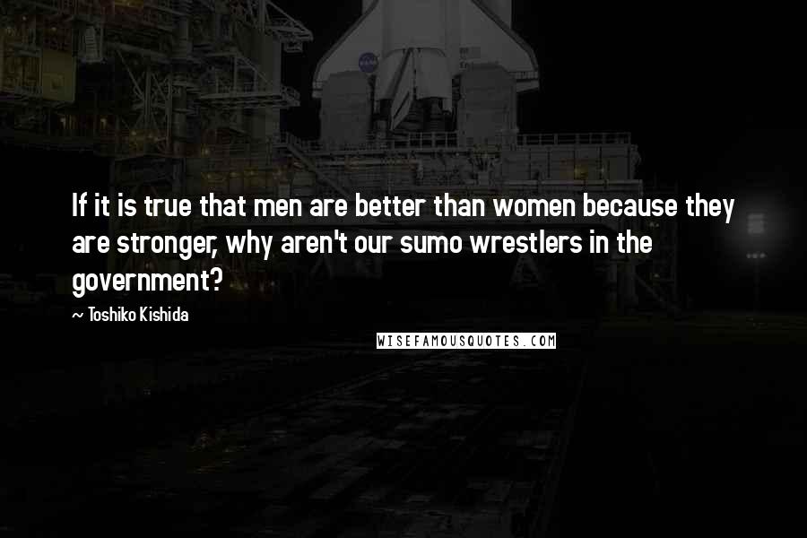 Toshiko Kishida Quotes: If it is true that men are better than women because they are stronger, why aren't our sumo wrestlers in the government?