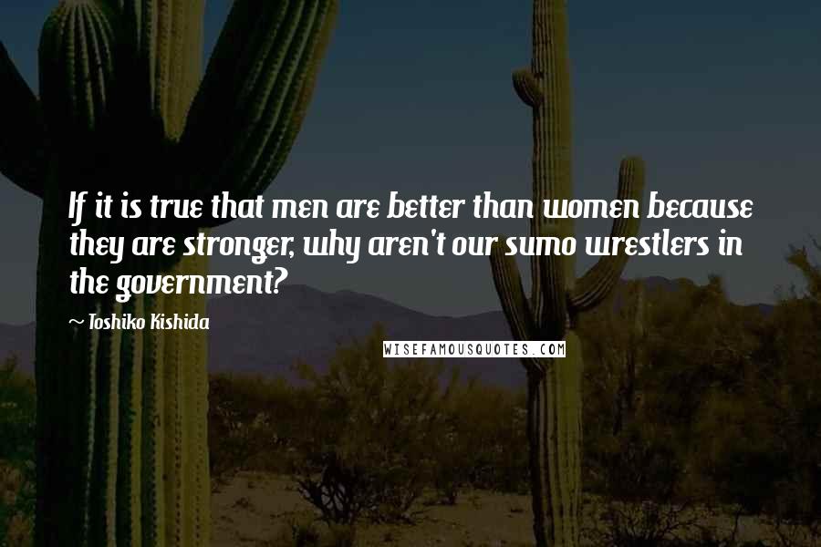 Toshiko Kishida Quotes: If it is true that men are better than women because they are stronger, why aren't our sumo wrestlers in the government?