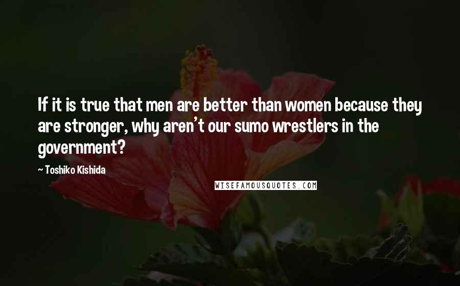 Toshiko Kishida Quotes: If it is true that men are better than women because they are stronger, why aren't our sumo wrestlers in the government?