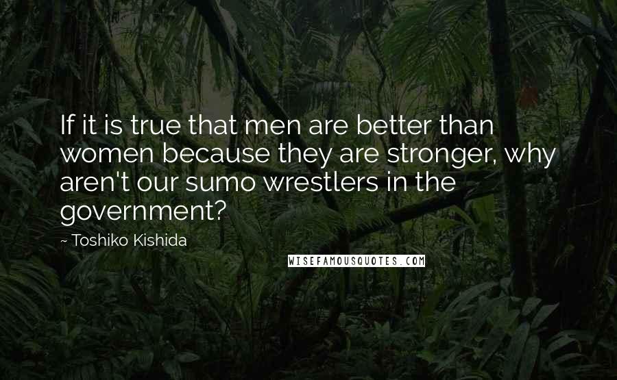 Toshiko Kishida Quotes: If it is true that men are better than women because they are stronger, why aren't our sumo wrestlers in the government?