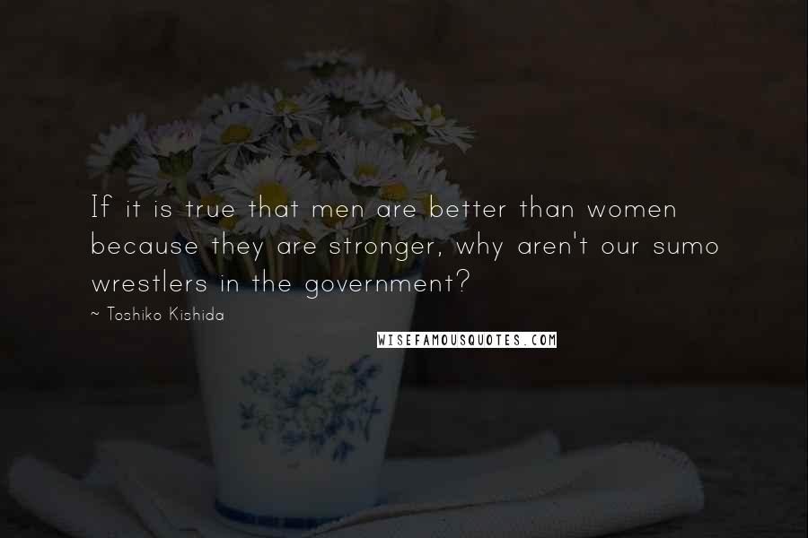 Toshiko Kishida Quotes: If it is true that men are better than women because they are stronger, why aren't our sumo wrestlers in the government?