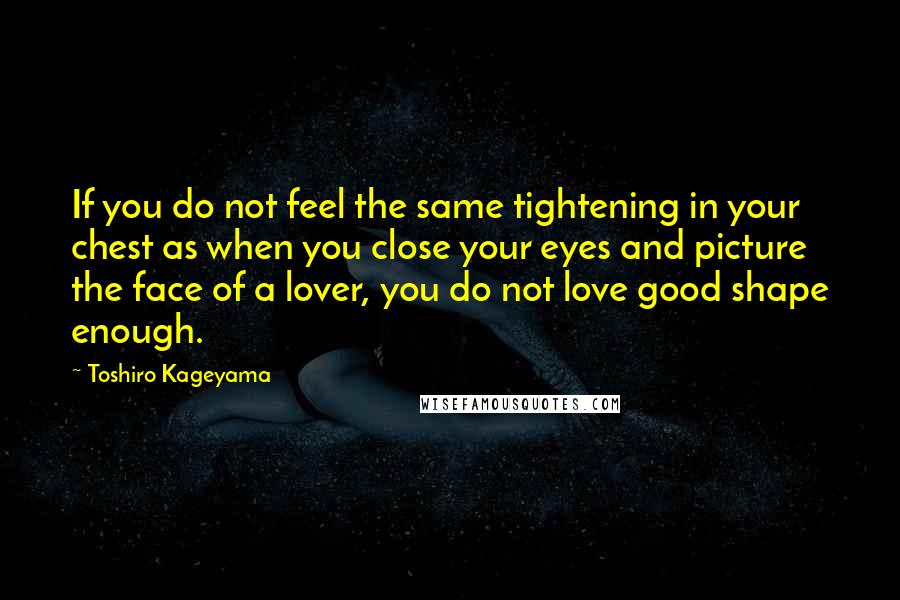 Toshiro Kageyama Quotes: If you do not feel the same tightening in your chest as when you close your eyes and picture the face of a lover, you do not love good shape enough.