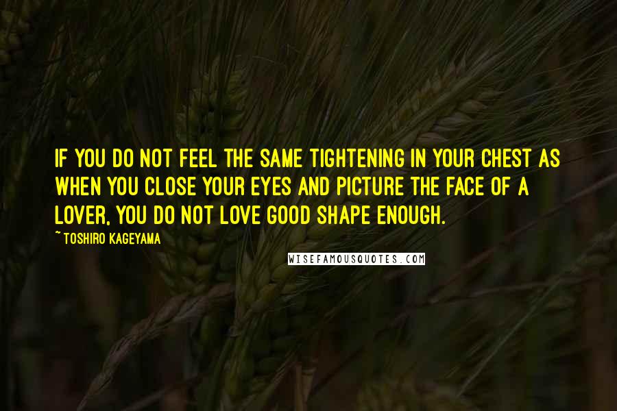 Toshiro Kageyama Quotes: If you do not feel the same tightening in your chest as when you close your eyes and picture the face of a lover, you do not love good shape enough.