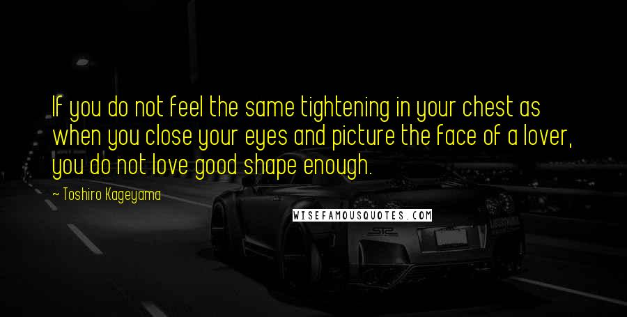 Toshiro Kageyama Quotes: If you do not feel the same tightening in your chest as when you close your eyes and picture the face of a lover, you do not love good shape enough.