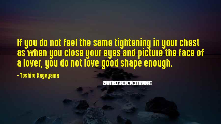 Toshiro Kageyama Quotes: If you do not feel the same tightening in your chest as when you close your eyes and picture the face of a lover, you do not love good shape enough.