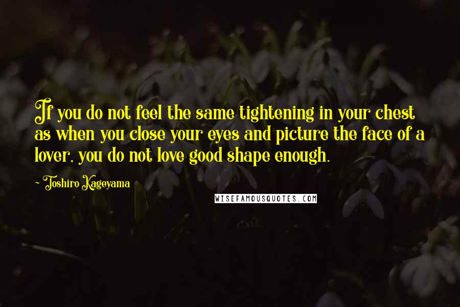 Toshiro Kageyama Quotes: If you do not feel the same tightening in your chest as when you close your eyes and picture the face of a lover, you do not love good shape enough.