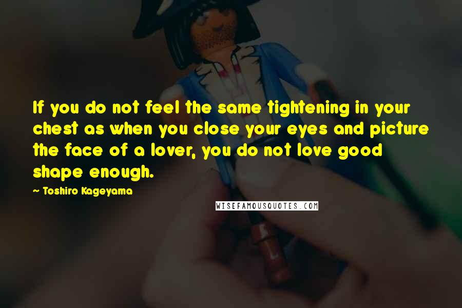 Toshiro Kageyama Quotes: If you do not feel the same tightening in your chest as when you close your eyes and picture the face of a lover, you do not love good shape enough.