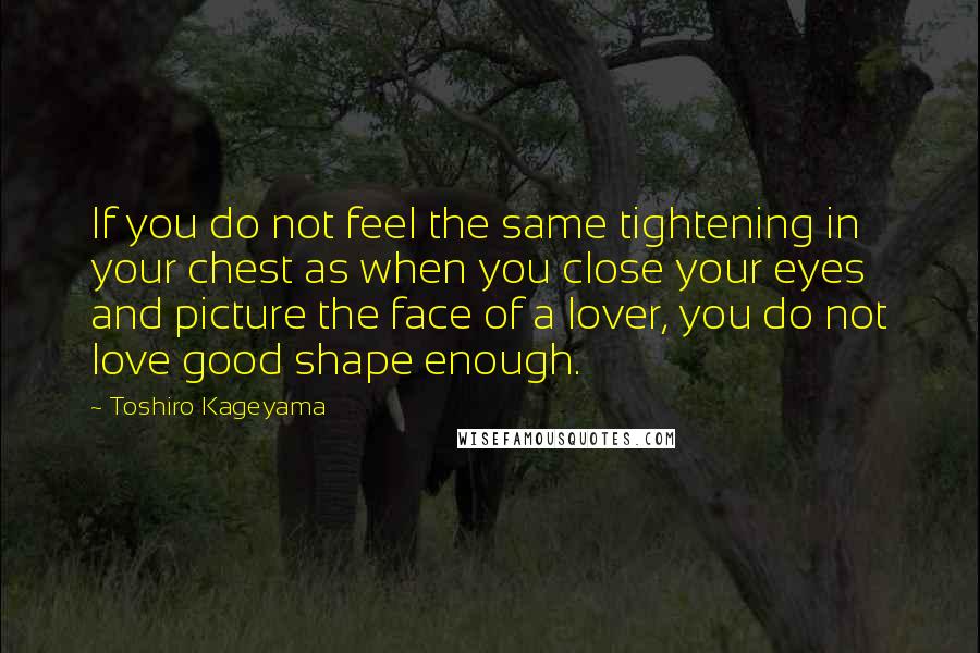 Toshiro Kageyama Quotes: If you do not feel the same tightening in your chest as when you close your eyes and picture the face of a lover, you do not love good shape enough.