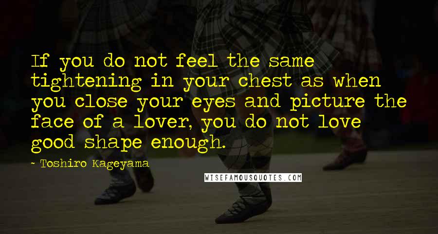 Toshiro Kageyama Quotes: If you do not feel the same tightening in your chest as when you close your eyes and picture the face of a lover, you do not love good shape enough.