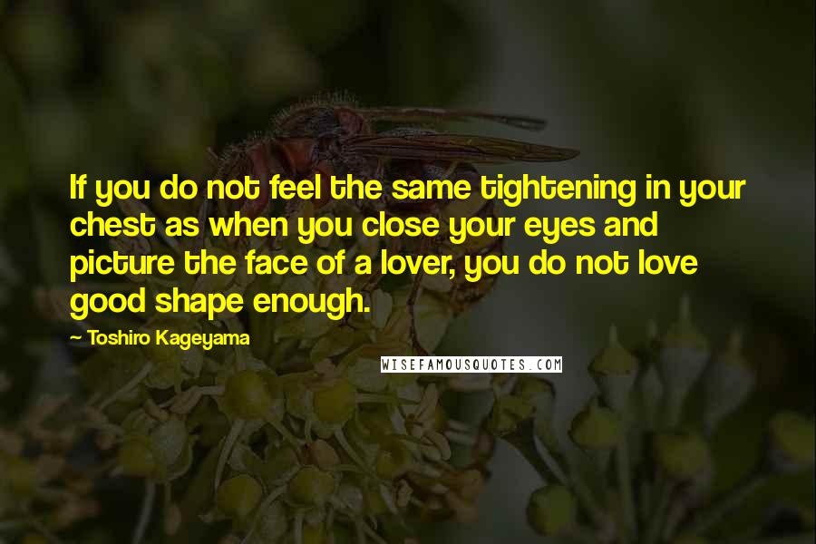 Toshiro Kageyama Quotes: If you do not feel the same tightening in your chest as when you close your eyes and picture the face of a lover, you do not love good shape enough.