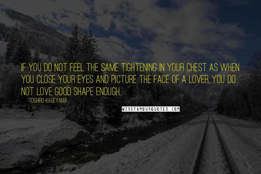 Toshiro Kageyama Quotes: If you do not feel the same tightening in your chest as when you close your eyes and picture the face of a lover, you do not love good shape enough.