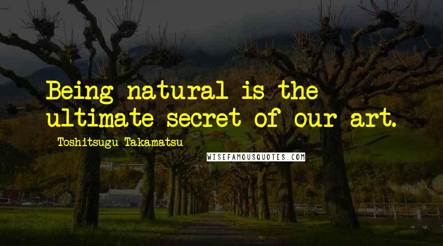 Toshitsugu Takamatsu Quotes: Being natural is the ultimate secret of our art.