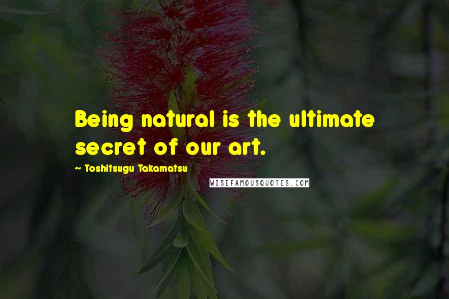Toshitsugu Takamatsu Quotes: Being natural is the ultimate secret of our art.