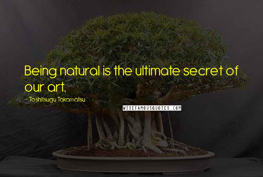 Toshitsugu Takamatsu Quotes: Being natural is the ultimate secret of our art.