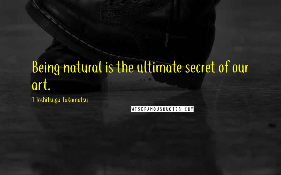 Toshitsugu Takamatsu Quotes: Being natural is the ultimate secret of our art.