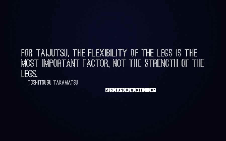 Toshitsugu Takamatsu Quotes: For taijutsu, the flexibility of the legs is the most important factor, not the strength of the legs.