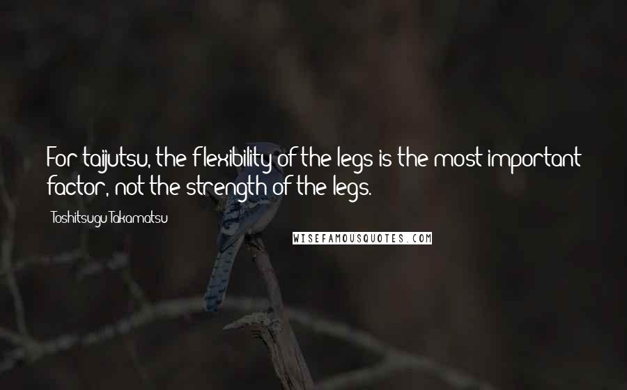 Toshitsugu Takamatsu Quotes: For taijutsu, the flexibility of the legs is the most important factor, not the strength of the legs.