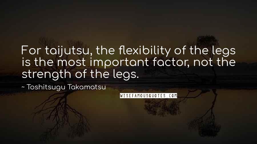 Toshitsugu Takamatsu Quotes: For taijutsu, the flexibility of the legs is the most important factor, not the strength of the legs.