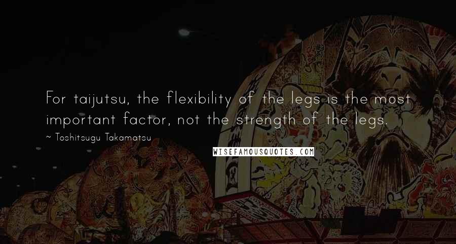 Toshitsugu Takamatsu Quotes: For taijutsu, the flexibility of the legs is the most important factor, not the strength of the legs.