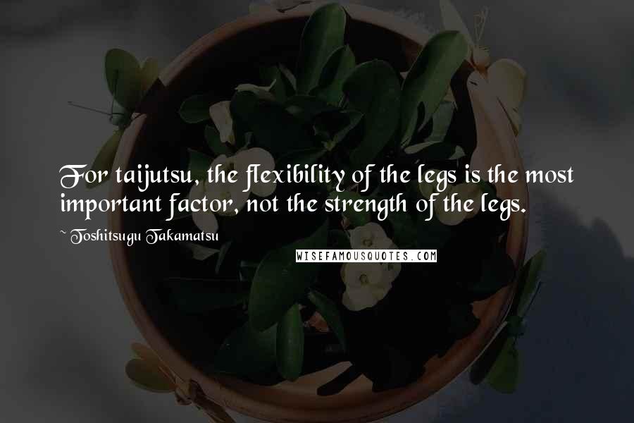 Toshitsugu Takamatsu Quotes: For taijutsu, the flexibility of the legs is the most important factor, not the strength of the legs.