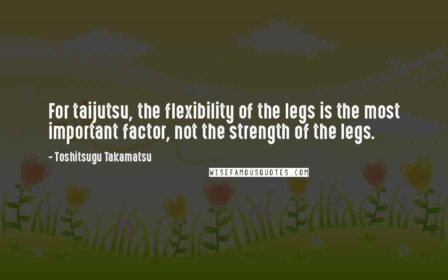 Toshitsugu Takamatsu Quotes: For taijutsu, the flexibility of the legs is the most important factor, not the strength of the legs.