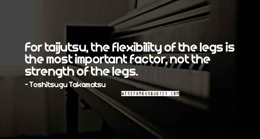 Toshitsugu Takamatsu Quotes: For taijutsu, the flexibility of the legs is the most important factor, not the strength of the legs.