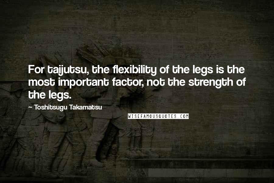 Toshitsugu Takamatsu Quotes: For taijutsu, the flexibility of the legs is the most important factor, not the strength of the legs.