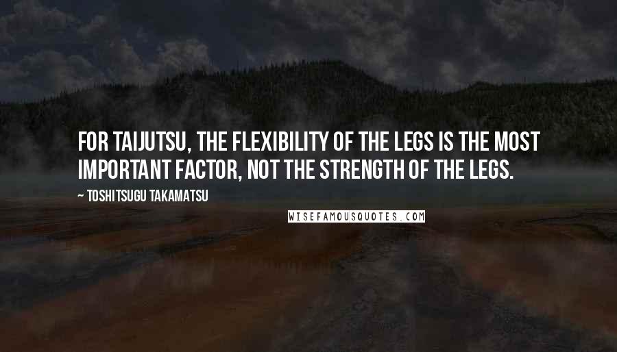 Toshitsugu Takamatsu Quotes: For taijutsu, the flexibility of the legs is the most important factor, not the strength of the legs.