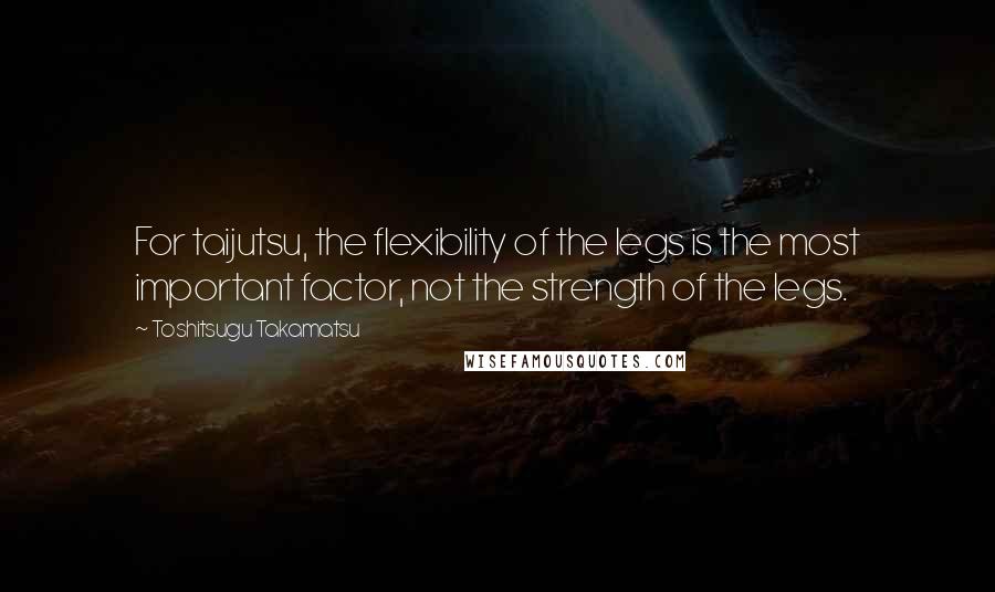 Toshitsugu Takamatsu Quotes: For taijutsu, the flexibility of the legs is the most important factor, not the strength of the legs.