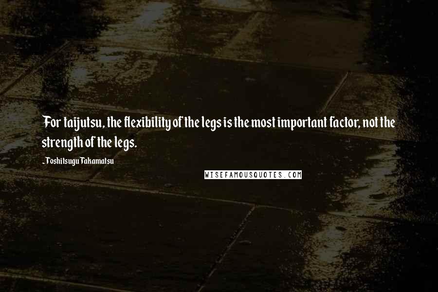 Toshitsugu Takamatsu Quotes: For taijutsu, the flexibility of the legs is the most important factor, not the strength of the legs.