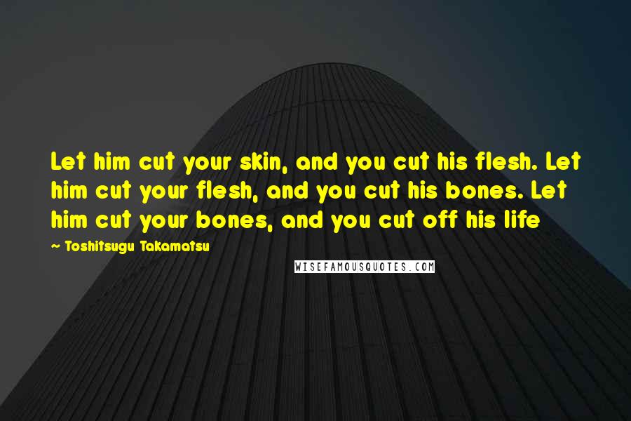 Toshitsugu Takamatsu Quotes: Let him cut your skin, and you cut his flesh. Let him cut your flesh, and you cut his bones. Let him cut your bones, and you cut off his life