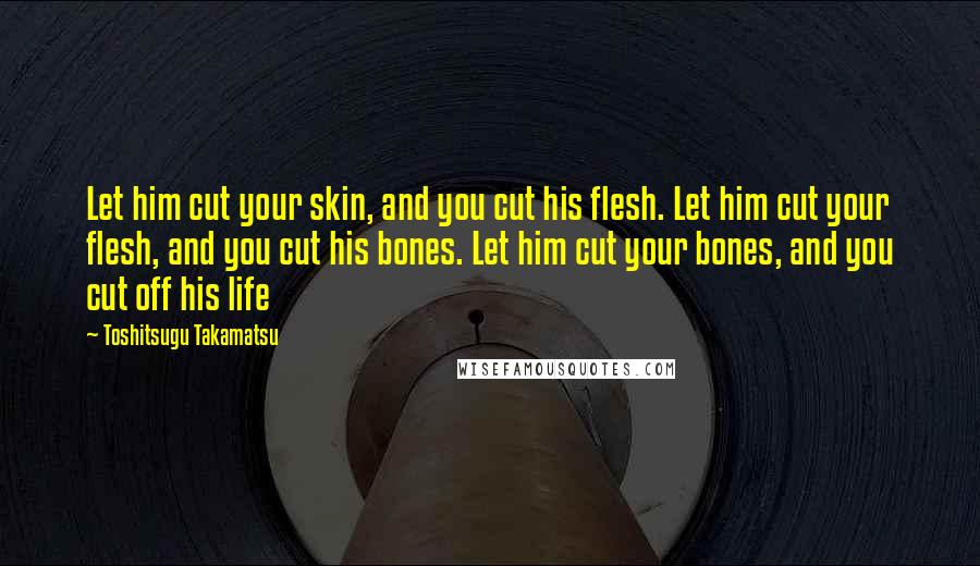 Toshitsugu Takamatsu Quotes: Let him cut your skin, and you cut his flesh. Let him cut your flesh, and you cut his bones. Let him cut your bones, and you cut off his life