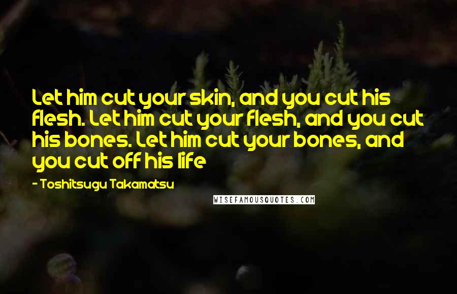 Toshitsugu Takamatsu Quotes: Let him cut your skin, and you cut his flesh. Let him cut your flesh, and you cut his bones. Let him cut your bones, and you cut off his life