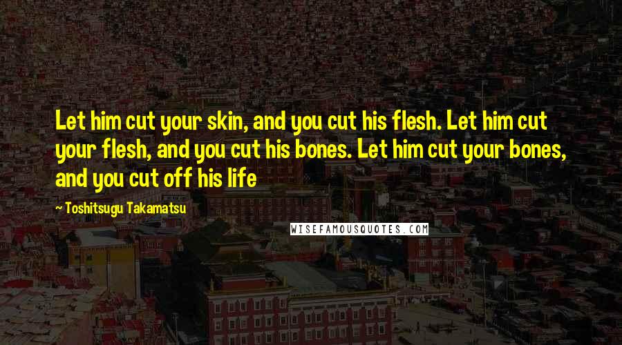 Toshitsugu Takamatsu Quotes: Let him cut your skin, and you cut his flesh. Let him cut your flesh, and you cut his bones. Let him cut your bones, and you cut off his life