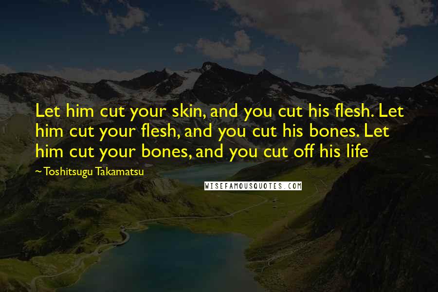 Toshitsugu Takamatsu Quotes: Let him cut your skin, and you cut his flesh. Let him cut your flesh, and you cut his bones. Let him cut your bones, and you cut off his life